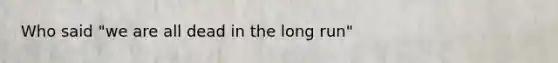 Who said "we are all dead in the long run"