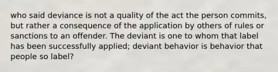 who said deviance is not a quality of the act the person commits, but rather a consequence of the application by others of rules or sanctions to an offender. The deviant is one to whom that label has been successfully applied; deviant behavior is behavior that people so label?