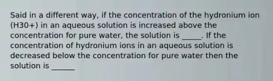 Said in a different way, if the concentration of the hydronium ion (H30+) in an aqueous solution is increased above the concentration for pure water, the solution is _____. If the concentration of hydronium ions in an aqueous solution is decreased below the concentration for pure water then the solution is ______