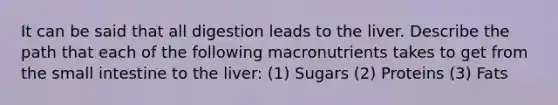 It can be said that all digestion leads to the liver. Describe the path that each of the following macronutrients takes to get from the small intestine to the liver: (1) Sugars (2) Proteins (3) Fats