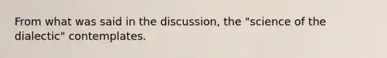 From what was said in the discussion, the "science of the dialectic" contemplates.