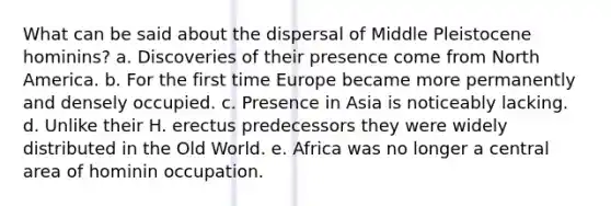 What can be said about the dispersal of Middle Pleistocene hominins? a. Discoveries of their presence come from North America. b. For the first time Europe became more permanently and densely occupied. c. Presence in Asia is noticeably lacking. d. Unlike their H. erectus predecessors they were widely distributed in the Old World. e. Africa was no longer a central area of hominin occupation.