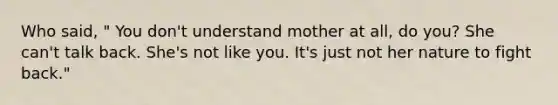 Who said, " You don't understand mother at all, do you? She can't talk back. She's not like you. It's just not her nature to fight back."