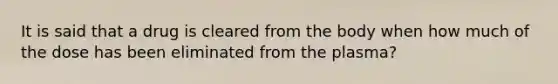 It is said that a drug is cleared from the body when how much of the dose has been eliminated from the plasma?