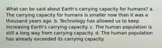 What can be said about Earth's carrying capacity for humans? a. The carrying capacity for humans is smaller now than it was a thousand years ago. b. Technology has allowed us to keep increasing Earth's carrying capacity. c. The human population is still a long way from carrying capacity. d. The human population has already exceeded its carrying capacity.