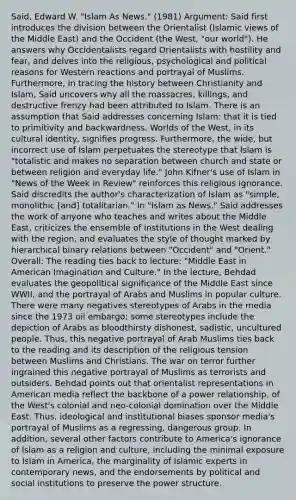 Said, Edward W. "Islam As News." (1981) Argument: Said first introduces the division between the Orientalist (Islamic views of the Middle East) and the Occident (the West, "our world"). He answers why Occidentalists regard Orientalists with hostility and fear, and delves into the religious, psychological and political reasons for Western reactions and portrayal of Muslims. Furthermore, in tracing the history between Christianity and Islam, Said uncovers why all the massacres, killings, and destructive frenzy had been attributed to Islam. There is an assumption that Said addresses concerning Islam: that it is tied to primitivity and backwardness. Worlds of the West, in its cultural identity, signifies progress. Furthermore, the wide, but incorrect use of Islam perpetuates the stereotype that Islam is "totalistic and makes no separation between church and state or between religion and everyday life." John Kifner's use of Islam in "News of the Week in Review" reinforces this religious ignorance. Said discredits the author's characterization of Islam as "simple, monolithic [and] totalitarian." In "Islam as News," Said addresses the work of anyone who teaches and writes about the Middle East, criticizes the ensemble of institutions in the West dealing with the region, and evaluates the style of thought marked by hierarchical binary relations between "Occident" and "Orient." Overall: The reading ties back to lecture: "Middle East in American Imagination and Culture." In the lecture, Behdad evaluates the geopolitical significance of the Middle East since WWII, and the portrayal of Arabs and Muslims in popular culture. There were many negatives stereotypes of Arabs in the media since the 1973 oil embargo; some stereotypes include the depiction of Arabs as bloodthirsty dishonest, sadistic, uncultured people. Thus, this negative portrayal of Arab Muslims ties back to the reading and its description of the religious tension between Muslims and Christians. The war on terror further ingrained this negative portrayal of Muslims as terrorists and outsiders. Behdad points out that orientalist representations in American media reflect the backbone of a power relationship, of the West's colonial and neo-colonial domination over the Middle East. Thus, ideological and institutional biases sponsor media's portrayal of Muslims as a regressing, dangerous group. In addition, several other factors contribute to America's ignorance of Islam as a religion and culture, including the minimal exposure to Islam in America, the marginality of Islamic experts in contemporary news, and the endorsements by political and social institutions to preserve the power structure.