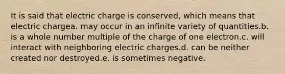 It is said that electric charge is conserved, which means that electric chargea. may occur in an infinite variety of quantities.b. is a whole number multiple of the charge of one electron.c. will interact with neighboring electric charges.d. can be neither created nor destroyed.e. is sometimes negative.