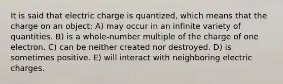 It is said that electric charge is quantized, which means that the charge on an object: A) may occur in an infinite variety of quantities. B) is a whole-number multiple of the charge of one electron. C) can be neither created nor destroyed. D) is sometimes positive. E) will interact with neighboring electric charges.