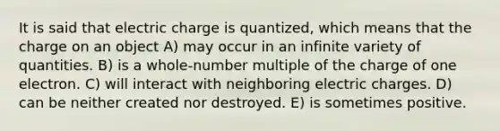 It is said that electric charge is quantized, which means that the charge on an object A) may occur in an infinite variety of quantities. B) is a whole-number multiple of the charge of one electron. C) will interact with neighboring electric charges. D) can be neither created nor destroyed. E) is sometimes positive.