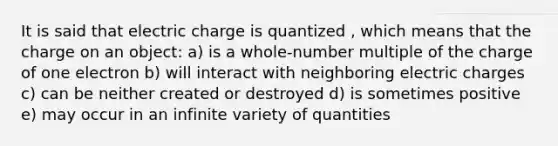 It is said that electric charge is quantized , which means that the charge on an object: a) is a whole-number multiple of the charge of one electron b) will interact with neighboring electric charges c) can be neither created or destroyed d) is sometimes positive e) may occur in an infinite variety of quantities