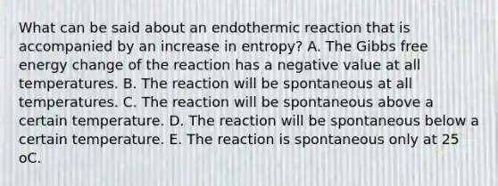 What can be said about an endothermic reaction that is accompanied by an increase in entropy? A. The Gibbs free energy change of the reaction has a negative value at all temperatures. B. The reaction will be spontaneous at all temperatures. C. The reaction will be spontaneous above a certain temperature. D. The reaction will be spontaneous below a certain temperature. E. The reaction is spontaneous only at 25 oC.