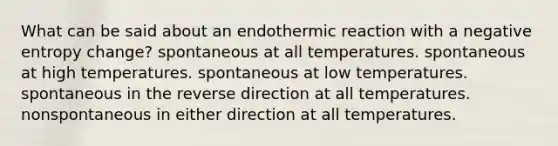 What can be said about an endothermic reaction with a negative entropy change? spontaneous at all temperatures. spontaneous at high temperatures. spontaneous at low temperatures. spontaneous in the reverse direction at all temperatures. nonspontaneous in either direction at all temperatures.