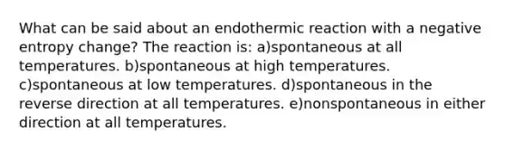 What can be said about an endothermic reaction with a negative entropy change? The reaction is: a)spontaneous at all temperatures. b)spontaneous at high temperatures. c)spontaneous at low temperatures. d)spontaneous in the reverse direction at all temperatures. e)nonspontaneous in either direction at all temperatures.