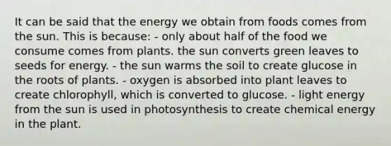 It can be said that the energy we obtain from foods comes from the sun. This is because:​ ​- only about half of the food we consume comes from plants. ​the sun converts green leaves to seeds for energy. ​- the sun warms the soil to create glucose in the roots of plants. ​- oxygen is absorbed into plant leaves to create chlorophyll, which is converted to glucose. - ​light energy from the sun is used in photosynthesis to create chemical energy in the plant.