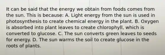 It can be said that the energy we obtain from foods comes from the sun. This is because: A. Light energy from the sun is used in photosynthesis to create chemical energy in the plant. B. Oxygen is absorbed into plant leaves to create chlorophyll, which is converted to glucose. C. The sun converts green leaves to seeds for energy. D. The sun warms the soil to create glucose in the roots of plants.