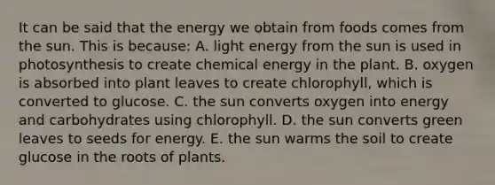 It can be said that the energy we obtain from foods comes from the sun. This is because: A. light energy from the sun is used in photosynthesis to create chemical energy in the plant. B. oxygen is absorbed into plant leaves to create chlorophyll, which is converted to glucose. C. the sun converts oxygen into energy and carbohydrates using chlorophyll. D. the sun converts green leaves to seeds for energy. E. the sun warms the soil to create glucose in the roots of plants.