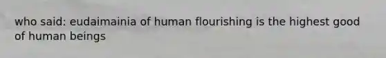 who said: eudaimainia of human flourishing is the highest good of human beings