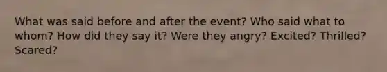 What was said before and after the event? Who said what to whom? How did they say it? Were they angry? Excited? Thrilled? Scared?