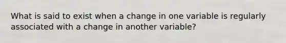 What is said to exist when a change in one variable is regularly associated with a change in another variable?