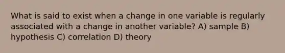 What is said to exist when a change in one variable is regularly associated with a change in another variable? A) sample B) hypothesis C) correlation D) theory