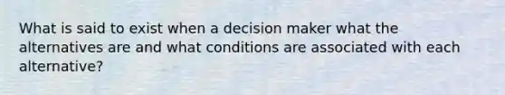 What is said to exist when a decision maker what the alternatives are and what conditions are associated with each alternative?