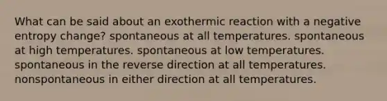 What can be said about an exothermic reaction with a negative entropy change? spontaneous at all temperatures. spontaneous at high temperatures. spontaneous at low temperatures. spontaneous in the reverse direction at all temperatures. nonspontaneous in either direction at all temperatures.