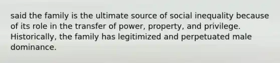 said the family is the ultimate source of social inequality because of its role in the transfer of power, property, and privilege. Historically, the family has legitimized and perpetuated male dominance.