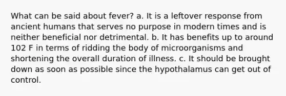 What can be said about fever? a. It is a leftover response from ancient humans that serves no purpose in modern times and is neither beneficial nor detrimental. b. It has benefits up to around 102 F in terms of ridding the body of microorganisms and shortening the overall duration of illness. c. It should be brought down as soon as possible since the hypothalamus can get out of control.