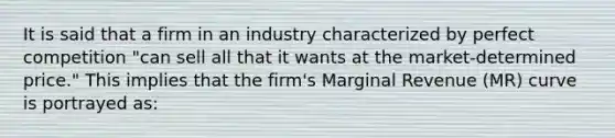 It is said that a firm in an industry characterized by perfect competition "can sell all that it wants at the market-determined price." This implies that the firm's Marginal Revenue (MR) curve is portrayed as: