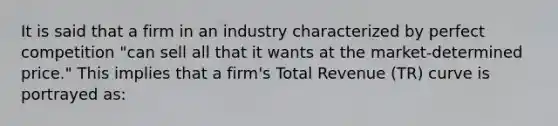 It is said that a firm in an industry characterized by perfect competition "can sell all that it wants at the market-determined price." This implies that a firm's Total Revenue (TR) curve is portrayed as: