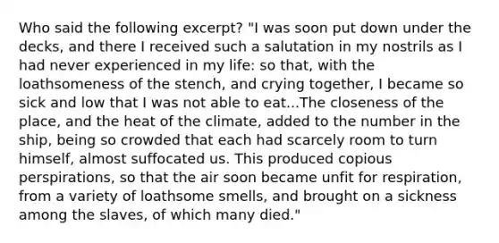 Who said the following excerpt? "I was soon put down under the decks, and there I received such a salutation in my nostrils as I had never experienced in my life: so that, with the loathsomeness of the stench, and crying together, I became so sick and low that I was not able to eat...The closeness of the place, and the heat of the climate, added to the number in the ship, being so crowded that each had scarcely room to turn himself, almost suffocated us. This produced copious perspirations, so that the air soon became unfit for respiration, from a variety of loathsome smells, and brought on a sickness among the slaves, of which many died."