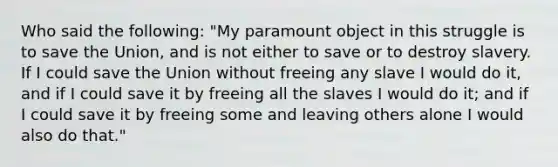 Who said the following: "My paramount object in this struggle is to save the Union, and is not either to save or to destroy slavery. If I could save the Union without freeing any slave I would do it, and if I could save it by freeing all the slaves I would do it; and if I could save it by freeing some and leaving others alone I would also do that."