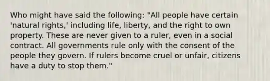 Who might have said the following: "All people have certain 'natural rights,' including life, liberty, and the right to own property. These are never given to a ruler, even in a social contract. All governments rule only with the consent of the people they govern. If rulers become cruel or unfair, citizens have a duty to stop them."