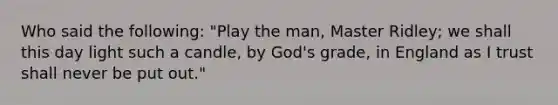 Who said the following: "Play the man, Master Ridley; we shall this day light such a candle, by God's grade, in England as I trust shall never be put out."