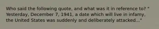 Who said the following quote, and what was it in reference to? " Yesterday, December 7, 1941, a date which will live in infamy, the United States was suddenly and deliberately attacked..."