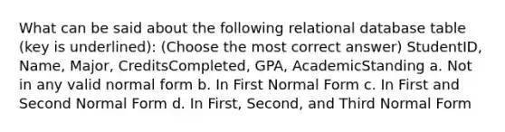 What can be said about the following relational database table (key is underlined): (Choose the most correct answer) StudentID, Name, Major, CreditsCompleted, GPA, AcademicStanding a. ​Not in any valid normal form b. ​In First Normal Form c. ​In First and Second Normal Form d. ​​In First, Second, and Third Normal Form