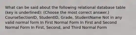 What can be said about the following relational database table (key is underlined): (Choose the most correct answer.)​ CourseSectionID, StudentID, Grade, StudentName ​Not in any valid normal form ​In First Normal Form ​In First and Second Normal Form ​​In First, Second, and Third Normal Form