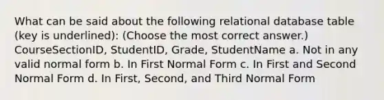 What can be said about the following relational database table (key is underlined): (Choose the most correct answer.)​ CourseSectionID, StudentID, Grade, StudentName a. ​Not in any valid normal form b. ​In First Normal Form c. ​In First and Second Normal Form d. ​​In First, Second, and Third Normal Form