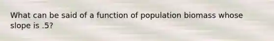 What can be said of a function of population biomass whose slope is .5?