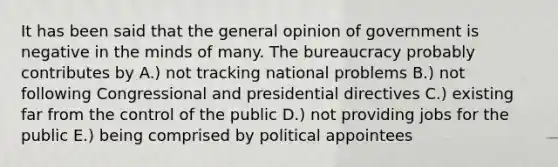 It has been said that the general opinion of government is negative in the minds of many. The bureaucracy probably contributes by A.) not tracking national problems B.) not following Congressional and presidential directives C.) existing far from the control of the public D.) not providing jobs for the public E.) being comprised by political appointees