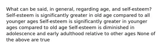 What can be said, in general, regarding age, and self-esteem? Self-esteem is significantly greater in old age compared to all younger ages Self-esteem is significantly greater in younger ages compared to old age Self-esteem is diminished in adolescence and early adulthood relative to other ages None of the above are true