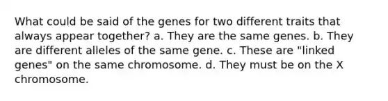 What could be said of the genes for two different traits that always appear together? a. They are the same genes. b. They are different alleles of the same gene. c. These are "linked genes" on the same chromosome. d. They must be on the X chromosome.