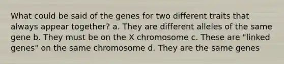 What could be said of the genes for two different traits that always appear together? a. They are different alleles of the same gene b. They must be on the X chromosome c. These are "linked genes" on the same chromosome d. They are the same genes