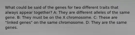 What could be said of the genes for two different traits that always appear together? A: They are different alleles of the same gene. B: They must be on the X chromosome. C: These are "linked genes" on the same chromosome. D: They are the same genes.