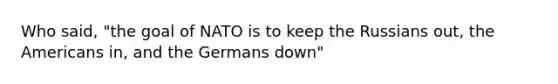 Who said, "the goal of NATO is to keep the Russians out, the Americans in, and the Germans down"