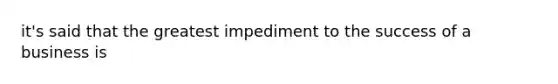 it's said that the greatest impediment to the success of a business is