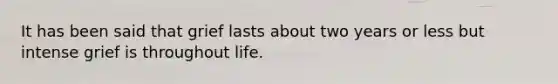 It has been said that grief lasts about two years or less but intense grief is throughout life.