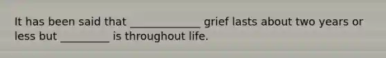 It has been said that _____________ grief lasts about two years or less but _________ is throughout life.