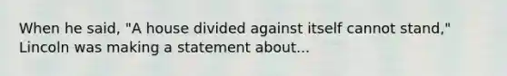 When he said, "A house divided against itself cannot stand," Lincoln was making a statement about...