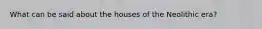 What can be said about the houses of the Neolithic era?